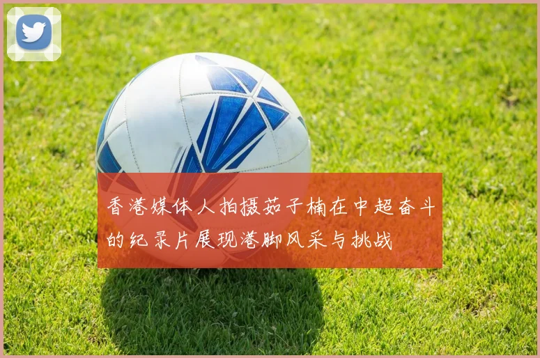 香港媒体人拍摄茹子楠在中超奋斗的纪录片展现港脚风采与挑战
