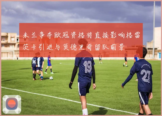 米兰争夺欧冠资格将直接影响格雷茨卡引进与莫德里奇留队前景