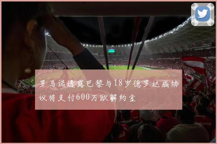 罗马诺透露巴黎与18岁德罗达成协议将支付600万欧解约金