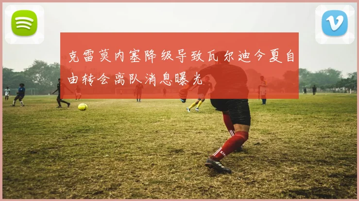 克雷莫内塞降级导致瓦尔迪今夏自由转会离队消息曝光