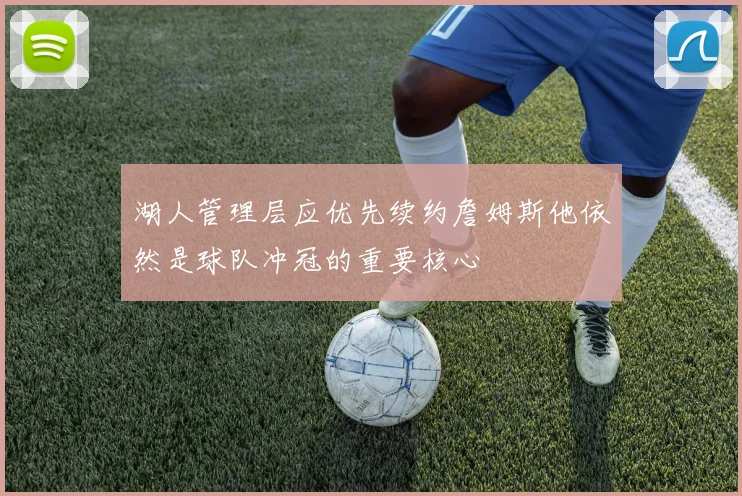 湖人管理层应优先续约詹姆斯他依然是球队冲冠的重要核心