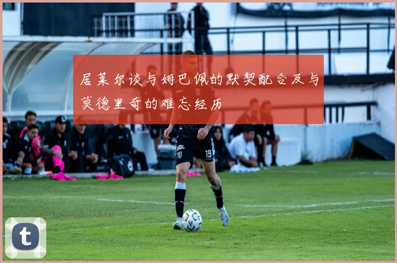居莱尔谈与姆巴佩的默契配合及与莫德里奇的难忘经历
