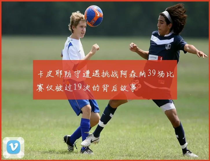 卡皮耶防守遭遇挑战阿森纳39场比赛仅被过19次的背后故事