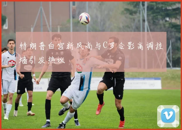 特朗普白宫新风尚与C罗合影高调挂墙引发热议