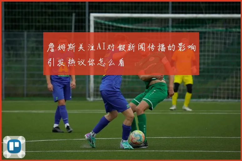 詹姆斯关注AI对假新闻传播的影响引发热议你怎么看