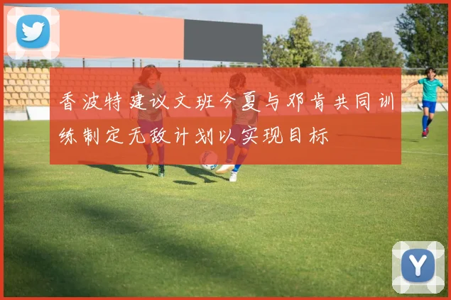 香波特建议文班今夏与邓肯共同训练制定无敌计划以实现目标