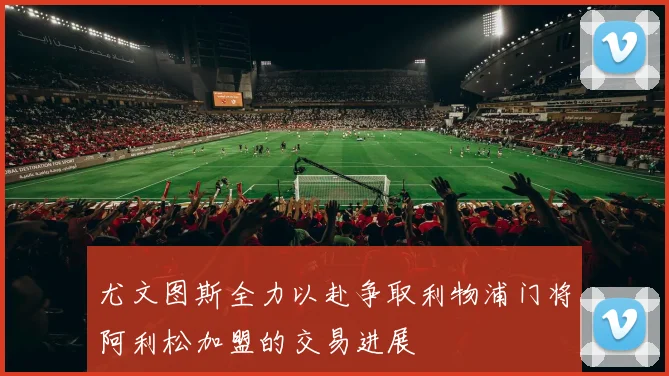 尤文图斯全力以赴争取利物浦门将阿利松加盟的交易进展