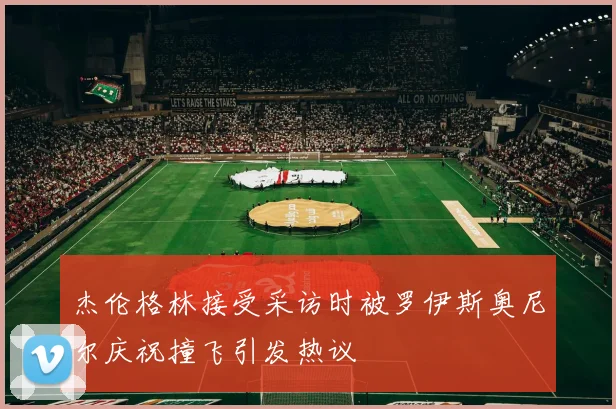 杰伦格林接受采访时被罗伊斯奥尼尔庆祝撞飞引发热议