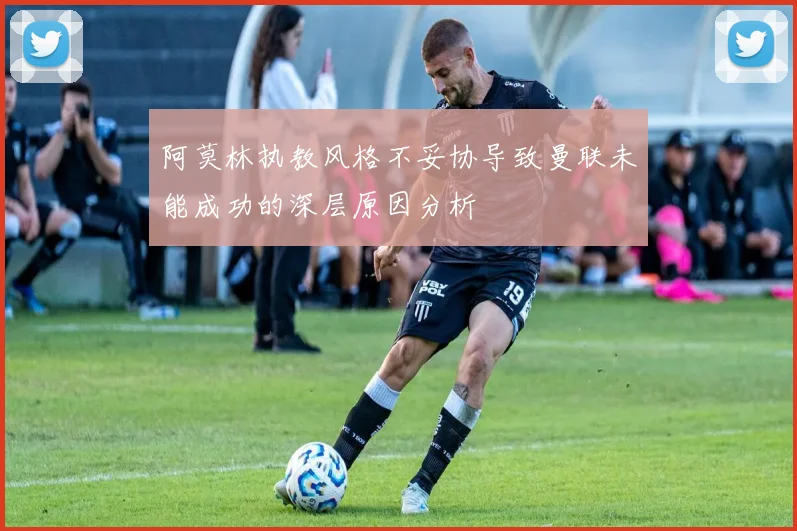 阿莫林执教风格不妥协导致曼联未能成功的深层原因分析