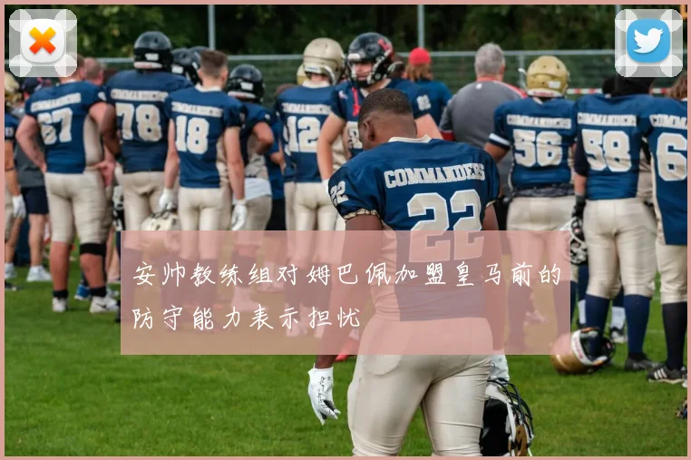 安帅教练组对姆巴佩加盟皇马前的防守能力表示担忧