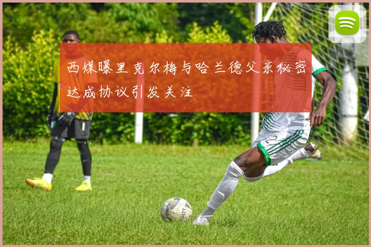西媒曝里克尔梅与哈兰德父亲秘密达成协议引发关注