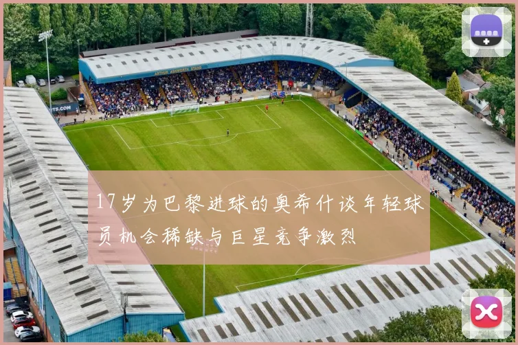 17岁为巴黎进球的奥希什谈年轻球员机会稀缺与巨星竞争激烈