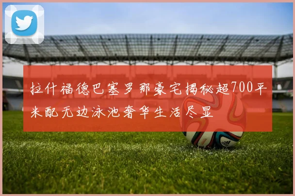 拉什福德巴塞罗那豪宅揭秘超700平米配无边泳池奢华生活尽显