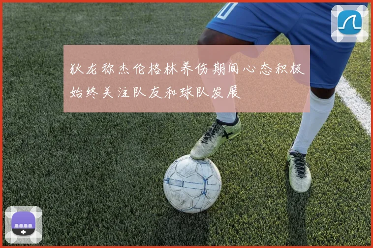 狄龙称杰伦格林养伤期间心态积极始终关注队友和球队发展